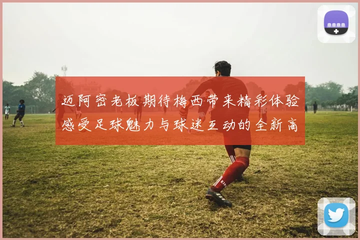 迈阿密老板期待梅西带来精彩体验感受足球魅力与球迷互动的全新高度