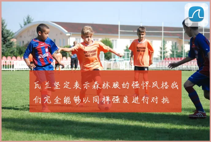 瓦兰坚定表示森林狼的强悍风格我们完全能够以同样强度进行对抗