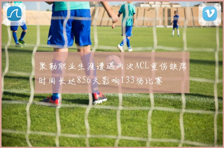 聚勒职业生涯遭遇两次ACL重伤缺席时间长达856天影响133场比赛