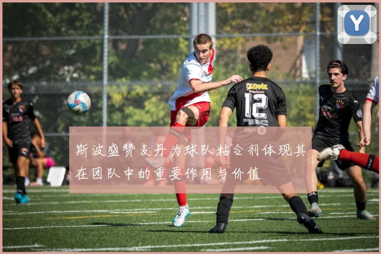 斯波盛赞麦丹为球队粘合剂体现其在团队中的重要作用与价值