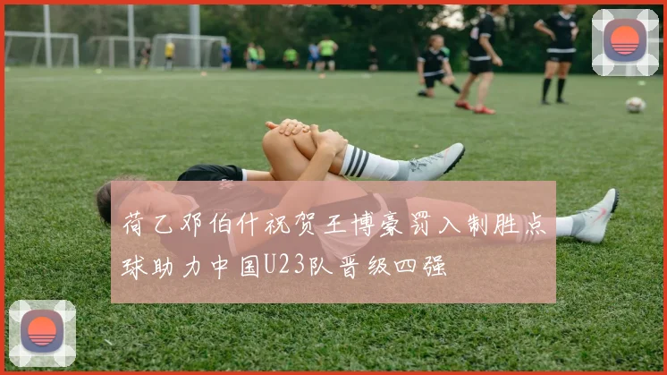 荷乙邓伯什祝贺王博豪罚入制胜点球助力中国U23队晋级四强