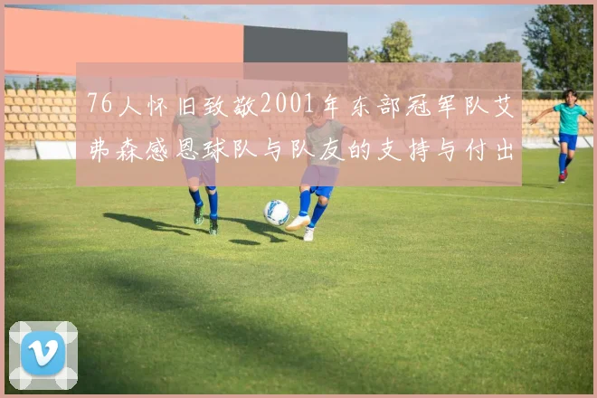 76人怀旧致敬2001年东部冠军队艾弗森感恩球队与队友的支持与付出