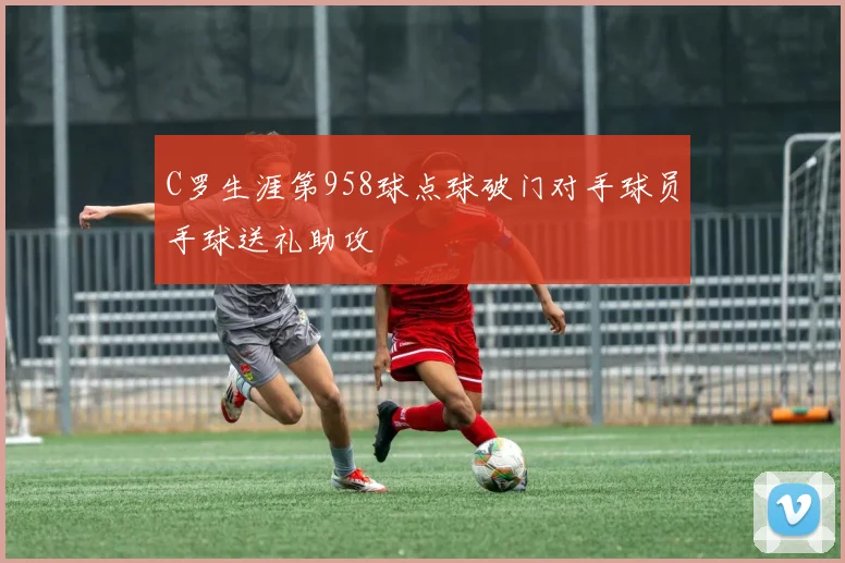 C罗生涯第958球点球破门对手球员手球送礼助攻