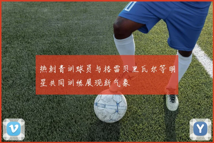 热刺青训球员与格雷贝里瓦尔等明星共同训练展现新气象