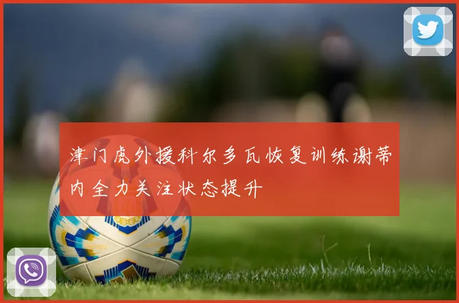 津门虎外援科尔多瓦恢复训练谢蒂内全力关注状态提升