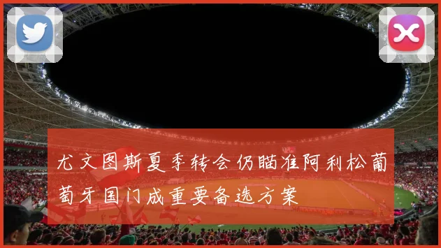 尤文图斯夏季转会仍瞄准阿利松葡萄牙国门成重要备选方案