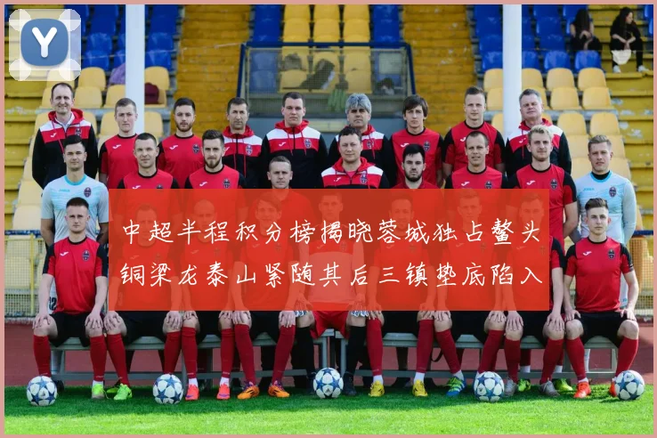 中超半程积分榜揭晓蓉城独占鳌头铜梁龙泰山紧随其后三镇垫底陷入困境