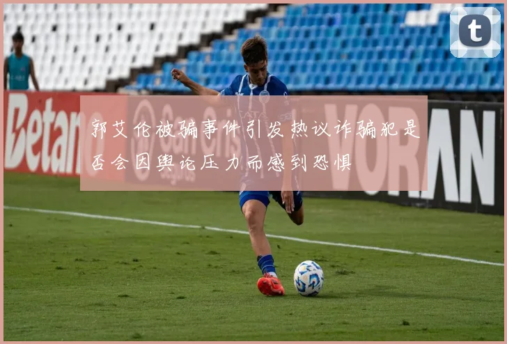 郭艾伦被骗事件引发热议诈骗犯是否会因舆论压力而感到恐惧